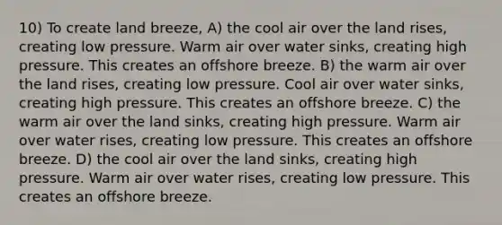 10) To create land breeze, A) the cool air over the land rises, creating low pressure. Warm air over water sinks, creating high pressure. This creates an offshore breeze. B) the warm air over the land rises, creating low pressure. Cool air over water sinks, creating high pressure. This creates an offshore breeze. C) the warm air over the land sinks, creating high pressure. Warm air over water rises, creating low pressure. This creates an offshore breeze. D) the cool air over the land sinks, creating high pressure. Warm air over water rises, creating low pressure. This creates an offshore breeze.