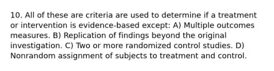 10. All of these are criteria are used to determine if a treatment or intervention is evidence-based except: A) Multiple outcomes measures. B) Replication of findings beyond the original investigation. C) Two or more randomized control studies. D) Nonrandom assignment of subjects to treatment and control.