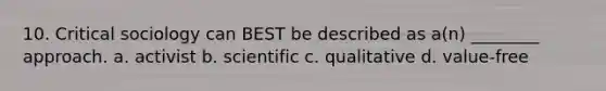 10. Critical sociology can BEST be described as a(n) ________ approach. a. activist b. scientific c. qualitative d. value-free