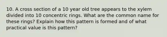 10. A cross section of a 10 year old tree appears to the xylem divided into 10 concentric rings. What are the common name for these rings? Explain how this pattern is formed and of what practical value is this pattern?