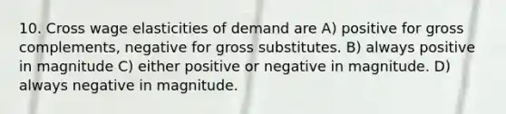 10. Cross wage elasticities of demand are A) positive for gross complements, negative for gross substitutes. B) always positive in magnitude C) either positive or negative in magnitude. D) always negative in magnitude.