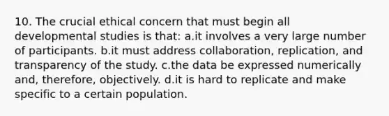 10. The crucial ethical concern that must begin all developmental studies is that: a.it involves a very large number of participants. b.it must address collaboration, replication, and transparency of the study. c.the data be expressed numerically and, therefore, objectively. d.it is hard to replicate and make specific to a certain population.