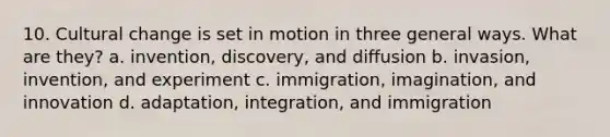 10. Cultural change is set in motion in three general ways. What are they? a. invention, discovery, and diffusion b. invasion, invention, and experiment c. immigration, imagination, and innovation d. adaptation, integration, and immigration