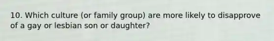 10. Which culture (or family group) are more likely to disapprove of a gay or lesbian son or daughter?