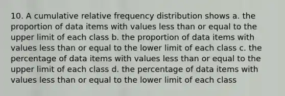 10. A cumulative relative frequency distribution shows a. the proportion of data items with values less than or equal to the upper limit of each class b. the proportion of data items with values less than or equal to the lower limit of each class c. the percentage of data items with values less than or equal to the upper limit of each class d. the percentage of data items with values less than or equal to the lower limit of each class