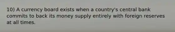 10) A currency board exists when a country's central bank commits to back its money supply entirely with foreign reserves at all times.