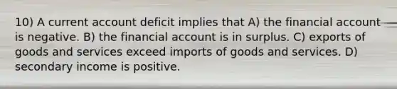 10) A current account deficit implies that A) the financial account is negative. B) the financial account is in surplus. C) exports of goods and services exceed imports of goods and services. D) secondary income is positive.