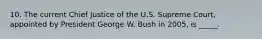 10. The current Chief Justice of the U.S. Supreme Court, appointed by President George W. Bush in 2005, is _____.