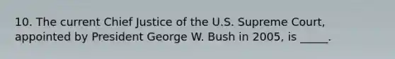 10. The current Chief Justice of the U.S. Supreme Court, appointed by President George W. Bush in 2005, is _____.