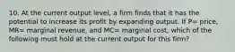 10. At the current output level, a firm finds that it has the potential to increase its profit by expanding output. If P= price, MR= marginal revenue, and MC= marginal cost, which of the following must hold at the current output for this firm?