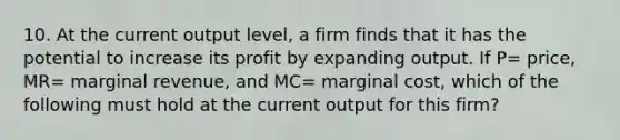 10. At the current output level, a firm finds that it has the potential to increase its profit by expanding output. If P= price, MR= marginal revenue, and MC= marginal cost, which of the following must hold at the current output for this firm?