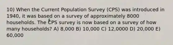 10) When the Current Population Survey (CPS) was introduced in 1940, it was based on a survey of approximately 8000 households. The CPS survey is now based on a survey of how many households? A) 8,000 B) 10,000 C) 12,0000 D) 20,000 E) 60,000