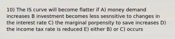 10) The IS curve will become flatter if A) money demand increases B investment becomes less sesnsitive to changes in the interest rate C) the marginal porpensity to save increases D) the income tax rate is reduced E) either B) or C) occurs