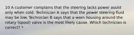 10 A customer complains that the steering lacks power assist only when cold. Technician A says that the power steering fluid may be low. Technician B says that a worn housing around the rotary (spool) valve is the most likely cause. Which technician is correct? *