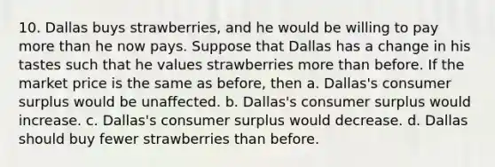 10. Dallas buys strawberries, and he would be willing to pay <a href='https://www.questionai.com/knowledge/keWHlEPx42-more-than' class='anchor-knowledge'>more than</a> he now pays. Suppose that Dallas has a change in his tastes such that he values strawberries more than before. If the market price is the same as before, then a. Dallas's <a href='https://www.questionai.com/knowledge/k77rlOEdsf-consumer-surplus' class='anchor-knowledge'>consumer surplus</a> would be unaffected. b. Dallas's consumer surplus would increase. c. Dallas's consumer surplus would decrease. d. Dallas should buy fewer strawberries than before.