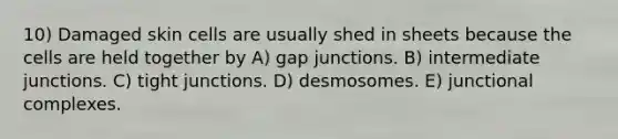 10) Damaged skin cells are usually shed in sheets because the cells are held together by A) gap junctions. B) intermediate junctions. C) tight junctions. D) desmosomes. E) junctional complexes.