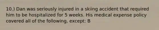 10.) Dan was seriously injured in a skiing accident that required him to be hospitalized for 5 weeks. His medical expense policy covered all of the following, except: B