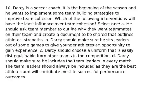 10. Darcy is a soccer coach. It is the beginning of the season and he wants to implement some team building strategies to improve team cohesion. Which of the following interventions will have the least influence over team cohesion? Select one: a. He should ask team member to outline why they want teammates on their team and create a document to be shared that outlines athletes' strengths. b. Darcy should make sure he sits leaders out of some games to give younger athletes an opportunity to gain experience. c. Darcy should choose a uniform that is easily distinguishable from other teams in the competition. d. Darcy should make sure he includes the team leaders in every match. The team leaders should always be included as they are the best athletes and will contribute most to successful performance outcomes.