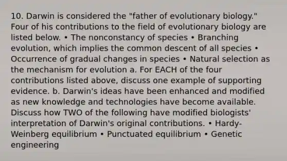 10. Darwin is considered the "father of evolutionary biology." Four of his contributions to the field of evolutionary biology are listed below. • The nonconstancy of species • Branching evolution, which implies the common descent of all species • Occurrence of gradual changes in species • Natural selection as the mechanism for evolution a. For EACH of the four contributions listed above, discuss one example of supporting evidence. b. Darwin's ideas have been enhanced and modified as new knowledge and technologies have become available. Discuss how TWO of the following have modified biologists' interpretation of Darwin's original contributions. • Hardy-Weinberg equilibrium • Punctuated equilibrium • Genetic engineering