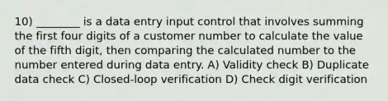 10) ________ is a data entry input control that involves summing the first four digits of a customer number to calculate the value of the fifth digit, then comparing the calculated number to the number entered during data entry. A) Validity check B) Duplicate data check C) Closed-loop verification D) Check digit verification