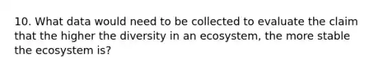 10. What data would need to be collected to evaluate the claim that the higher the diversity in an ecosystem, the more stable <a href='https://www.questionai.com/knowledge/k49x5J3j3W-the-ecosystem' class='anchor-knowledge'>the ecosystem</a> is?