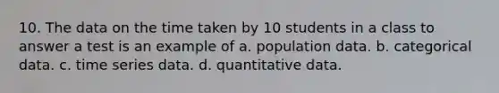 10. The data on the time taken by 10 students in a class to answer a test is an example of a. population data. b. categorical data. c. time series data. d. quantitative data.