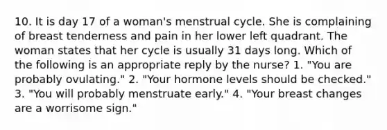 10. It is day 17 of a woman's menstrual cycle. She is complaining of breast tenderness and pain in her lower left quadrant. The woman states that her cycle is usually 31 days long. Which of the following is an appropriate reply by the nurse? 1. "You are probably ovulating." 2. "Your hormone levels should be checked." 3. "You will probably menstruate early." 4. "Your breast changes are a worrisome sign."