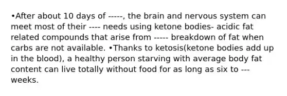 •After about 10 days of -----, the brain and nervous system can meet most of their ---- needs using ketone bodies- acidic fat related compounds that arise from ----- breakdown of fat when carbs are not available. •Thanks to ketosis(ketone bodies add up in the blood), a healthy person starving with average body fat content can live totally without food for as long as six to --- weeks.