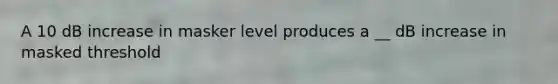 A 10 dB increase in masker level produces a __ dB increase in masked threshold