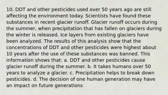 10. DDT and other pesticides used over 50 years ago are still affecting the environment today. Scientists have found these substances in recent glacier runoff. Glacier runoff occurs during the summer, when precipitation that has fallen on glaciers during the winter is released. Ice layers from existing glaciers have been analyzed. The results of this analysis show that the concentrations of DDT and other pesticides were highest about 10 years after the use of these substances was banned. This information shows that: a. DDT and other pesticides cause glacier runoff during the summer. b. It takes humans over 50 years to analyze a glacier. c. Precipitation helps to break down pesticides. d. The decision of one human generation may have an impact on future generations