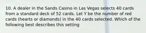 10. A dealer in the Sands Casino in Las Vegas selects 40 cards from a standard deck of 52 cards. Let Y be the number of red cards (hearts or diamonds) in the 40 cards selected. Which of the following best describes this setting