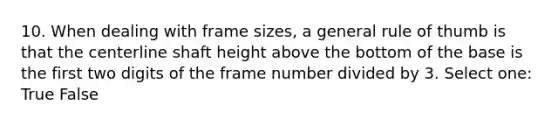 10. When dealing with frame sizes, a general rule of thumb is that the centerline shaft height above the bottom of the base is the first two digits of the frame number divided by 3. Select one: True False