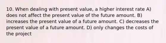 10. When dealing with present value, a higher interest rate A) does not affect the present value of the future amount. B) increases the present value of a future amount. C) decreases the present value of a future amount. D) only changes the costs of the project