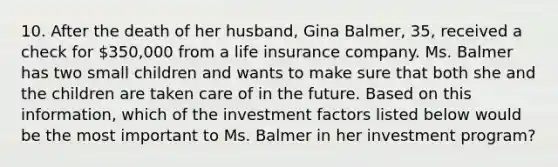 10. After the death of her husband, Gina Balmer, 35, received a check for 350,000 from a life insurance company. Ms. Balmer has two small children and wants to make sure that both she and the children are taken care of in the future. Based on this information, which of the investment factors listed below would be the most important to Ms. Balmer in her investment program?