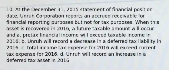 10. At the December 31, 2015 statement of financial position date, Unruh Corporation reports an accrued receivable for financial reporting purposes but not for tax purposes. When this asset is recovered in 2016, a future taxable amount will occur and a. pretax financial income will exceed taxable income in 2016. b. Unruh will record a decrease in a deferred tax liability in 2016. c. total income tax expense for 2016 will exceed current tax expense for 2016. d. Unruh will record an increase in a deferred tax asset in 2016.