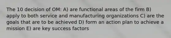 The 10 decision of OM: A) are functional areas of the firm B) apply to both service and manufacturing organizations C) are the goals that are to be achieved D) form an action plan to achieve a mission E) are key success factors