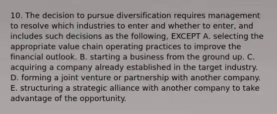 10. The decision to pursue diversification requires management to resolve which industries to enter and whether to enter, and includes such decisions as the following, EXCEPT A. selecting the appropriate value chain operating practices to improve the financial outlook. B. starting a business from the ground up. C. acquiring a company already established in the target industry. D. forming a joint venture or partnership with another company. E. structuring a strategic alliance with another company to take advantage of the opportunity.