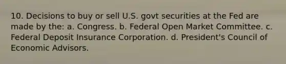 10. Decisions to buy or sell U.S. govt securities at the Fed are made by the: a. Congress. b. Federal Open Market Committee. c. Federal Deposit Insurance Corporation. d. President's Council of Economic Advisors.