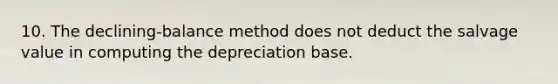 10. The declining-balance method does not deduct the salvage value in computing the depreciation base.