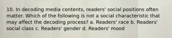 10. In decoding media contents, readers' social positions often matter. Which of the following is not a social characteristic that may affect the decoding process? a. Readers' race b. Readers' social class c. Readers' gender d. Readers' mood