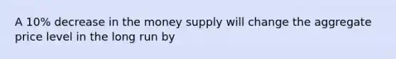 A 10% decrease in the money supply will change the aggregate price level in the long run by