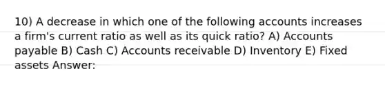 10) A decrease in which one of the following accounts increases a firm's current ratio as well as its quick ratio? A) Accounts payable B) Cash C) Accounts receivable D) Inventory E) Fixed assets Answer: