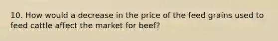 10. How would a decrease in the price of the feed grains used to feed cattle affect the market for beef?