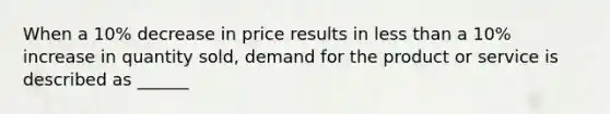 When a 10% decrease in price results in less than a 10% increase in quantity sold, demand for the product or service is described as ______