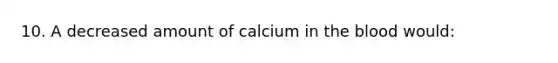 10. A decreased amount of calcium in the blood would: