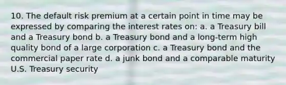 10. The default risk premium at a certain point in time may be expressed by comparing the interest rates on: a. a Treasury bill and a Treasury bond b. a Treasury bond and a long-term high quality bond of a large corporation c. a Treasury bond and the commercial paper rate d. a junk bond and a comparable maturity U.S. Treasury security