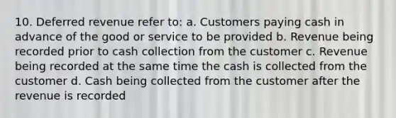 10. Deferred revenue refer to: a. Customers paying cash in advance of the good or service to be provided b. Revenue being recorded prior to cash collection from the customer c. Revenue being recorded at the same time the cash is collected from the customer d. Cash being collected from the customer after the revenue is recorded