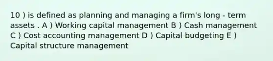 10 ) is defined as planning and managing a firm's long - term assets . A ) Working capital management B ) Cash management C ) Cost accounting management D ) Capital budgeting E ) Capital structure management