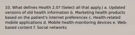 10. What defines Health 2.0? (Select all that apply.) a. Updated versions of old health information b. Marketing health products based on the patient's internet preferences c. Health-related mobile applications d. Mobile health-monitoring devices e. Web-based content f. Social networks