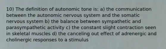 10) The definition of autonomic tone is: a) the communication between the autonomic nervous system and the somatic nervous system b) the balance between sympathetic and parasympathetic activity c) the constant slight contraction seen in skeletal muscles d) the canceling out effect of adrenergic and cholinergic responses to a stimulus